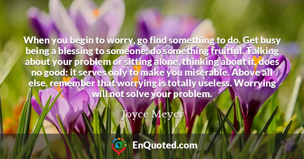 When you begin to worry, go find something to do. Get busy being a blessing to someone; do something fruitful. Talking about your problem or sitting alone, thinking about it, does no good; it serves only to make you miserable. Above all else, remember that worrying is totally useless. Worrying will not solve your problem.