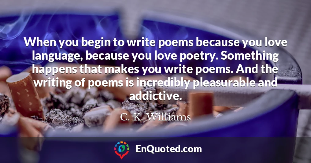 When you begin to write poems because you love language, because you love poetry. Something happens that makes you write poems. And the writing of poems is incredibly pleasurable and addictive.