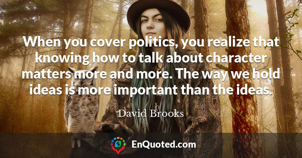 When you cover politics, you realize that knowing how to talk about character matters more and more. The way we hold ideas is more important than the ideas.