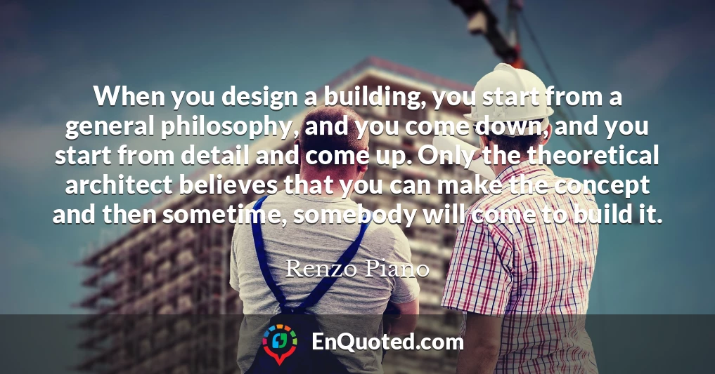 When you design a building, you start from a general philosophy, and you come down, and you start from detail and come up. Only the theoretical architect believes that you can make the concept and then sometime, somebody will come to build it.