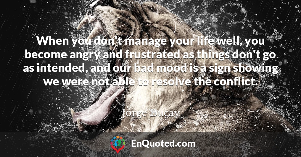 When you don't manage your life well, you become angry and frustrated as things don't go as intended, and our bad mood is a sign showing we were not able to resolve the conflict.