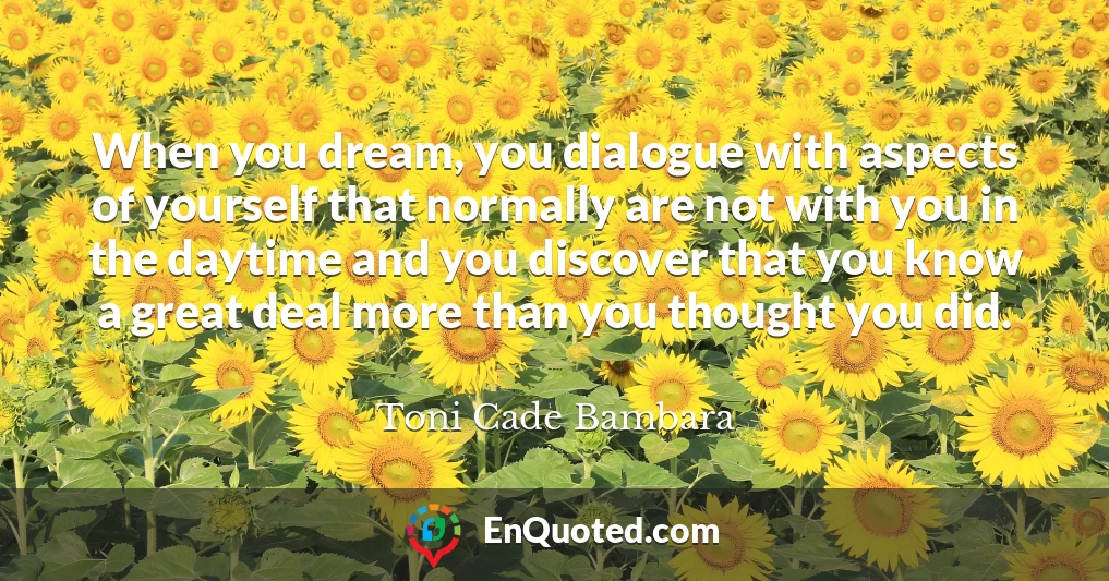 When you dream, you dialogue with aspects of yourself that normally are not with you in the daytime and you discover that you know a great deal more than you thought you did.
