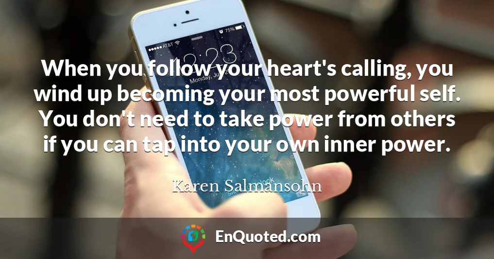 When you follow your heart's calling, you wind up becoming your most powerful self. You don't need to take power from others if you can tap into your own inner power.