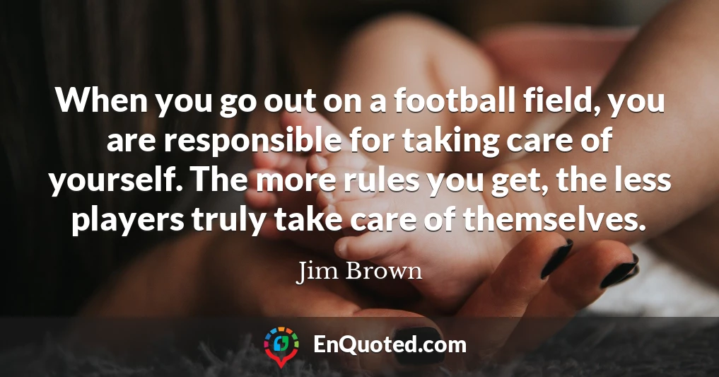 When you go out on a football field, you are responsible for taking care of yourself. The more rules you get, the less players truly take care of themselves.