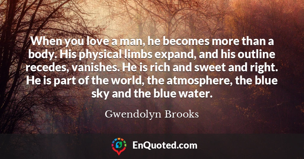 When you love a man, he becomes more than a body. His physical limbs expand, and his outline recedes, vanishes. He is rich and sweet and right. He is part of the world, the atmosphere, the blue sky and the blue water.