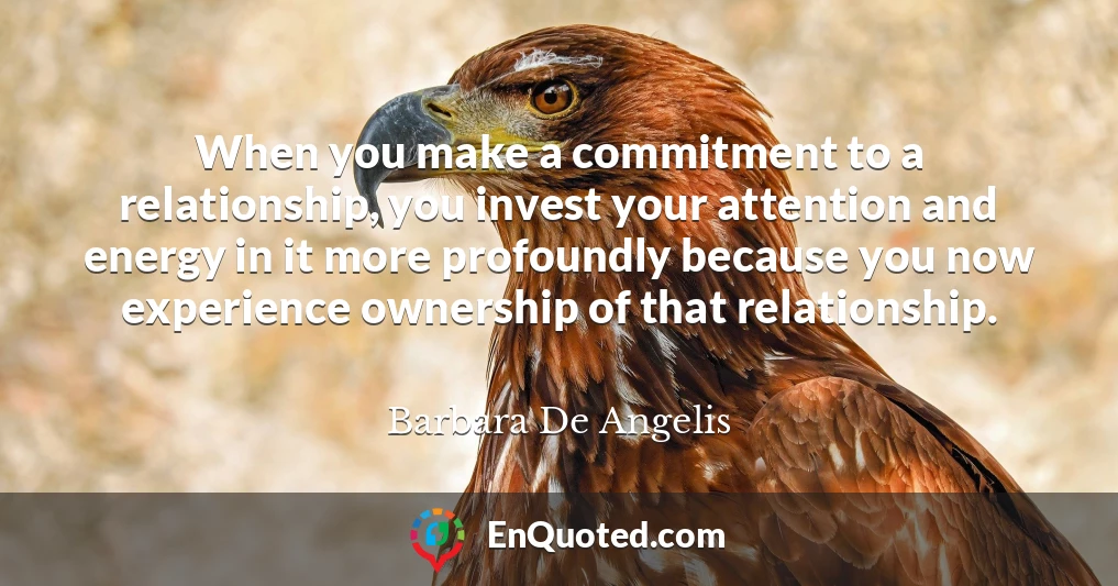 When you make a commitment to a relationship, you invest your attention and energy in it more profoundly because you now experience ownership of that relationship.