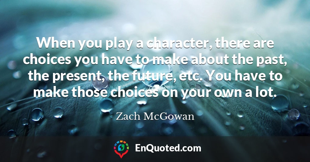 When you play a character, there are choices you have to make about the past, the present, the future, etc. You have to make those choices on your own a lot.