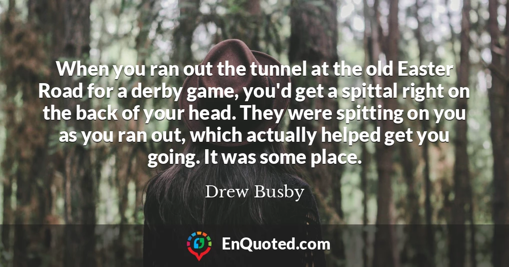 When you ran out the tunnel at the old Easter Road for a derby game, you'd get a spittal right on the back of your head. They were spitting on you as you ran out, which actually helped get you going. It was some place.