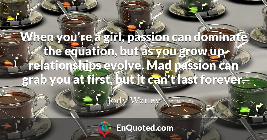 When you're a girl, passion can dominate the equation, but as you grow up relationships evolve. Mad passion can grab you at first, but it can't last forever.