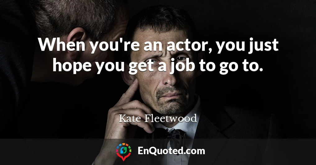 When you're an actor, you just hope you get a job to go to.