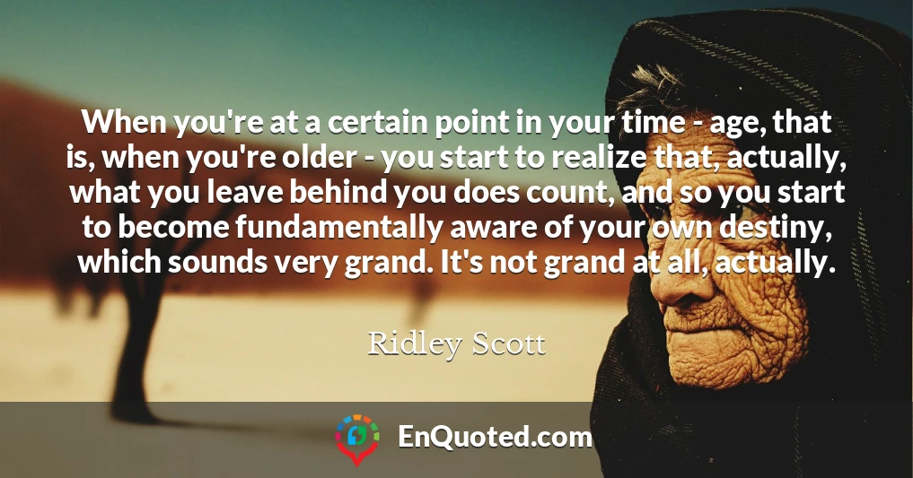When you're at a certain point in your time - age, that is, when you're older - you start to realize that, actually, what you leave behind you does count, and so you start to become fundamentally aware of your own destiny, which sounds very grand. It's not grand at all, actually.