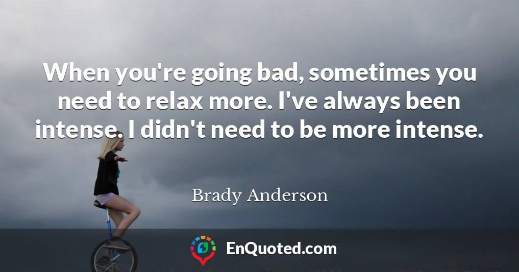 When you're going bad, sometimes you need to relax more. I've always been intense. I didn't need to be more intense.