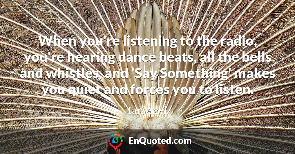 When you're listening to the radio, you're hearing dance beats, all the bells and whistles, and 'Say Something' makes you quiet and forces you to listen.