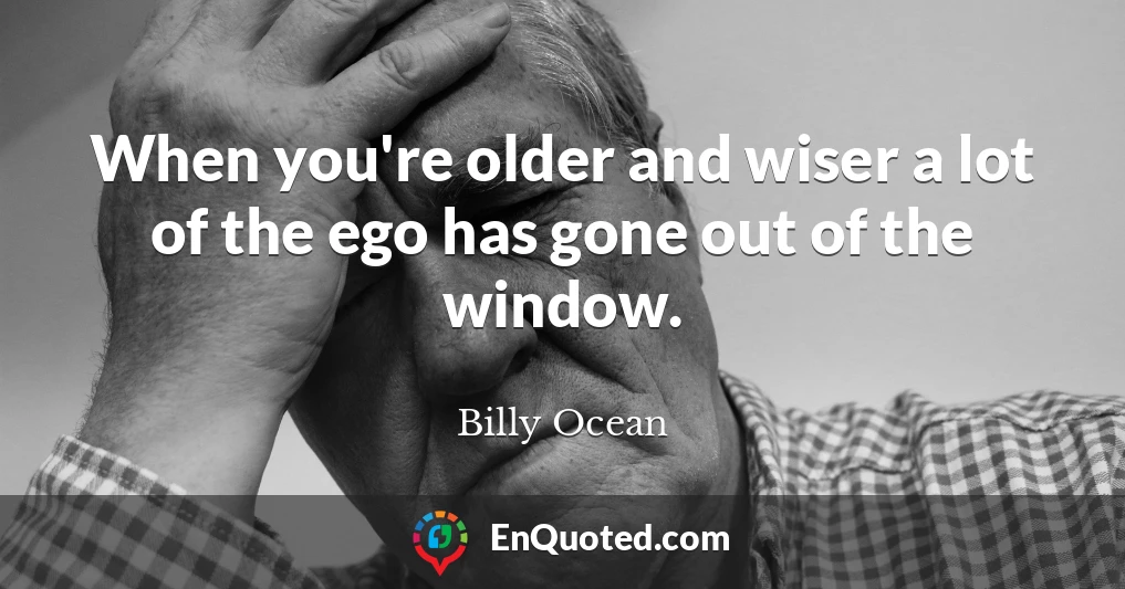 When you're older and wiser a lot of the ego has gone out of the window.
