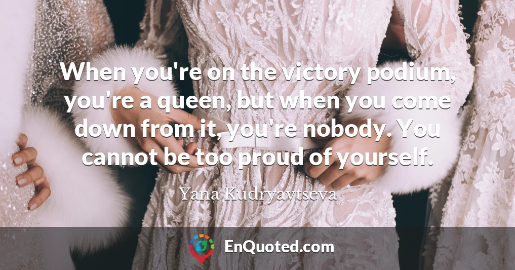 When you're on the victory podium, you're a queen, but when you come down from it, you're nobody. You cannot be too proud of yourself.