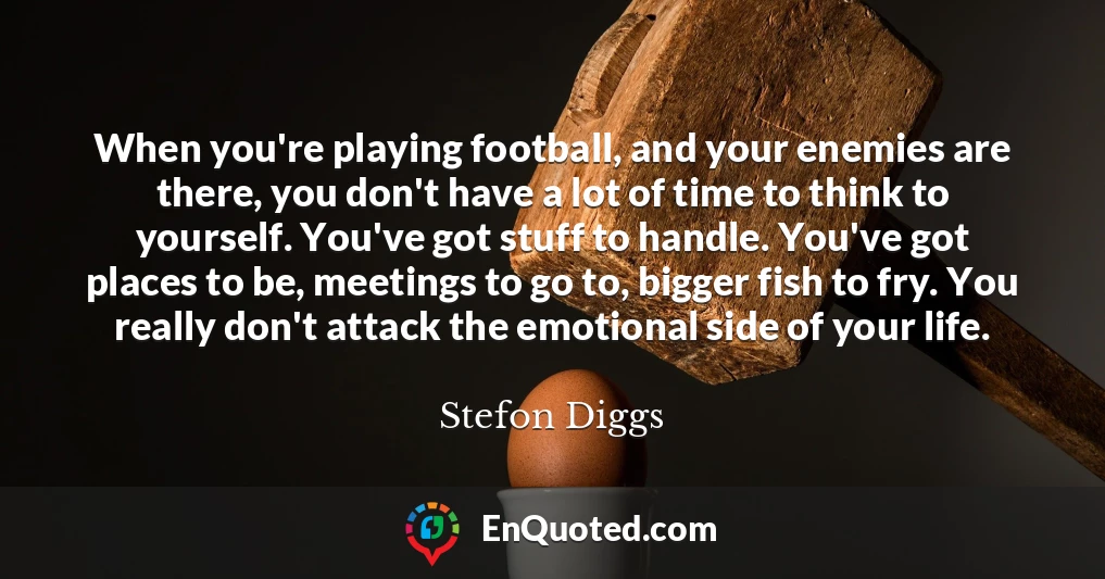 When you're playing football, and your enemies are there, you don't have a lot of time to think to yourself. You've got stuff to handle. You've got places to be, meetings to go to, bigger fish to fry. You really don't attack the emotional side of your life. When you're playing football, and your enemies are there, you don't have a lot of time to think to yourself. You've got stuff to handle. You've got places to be, meetings to go to, bigger fish to fry. You really don't attack the emotional side of your life.