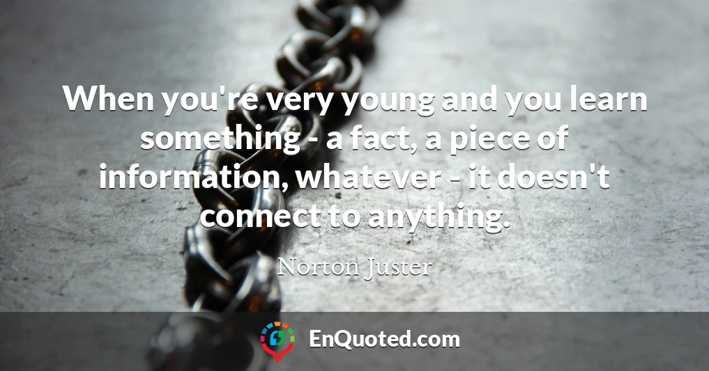 When you're very young and you learn something - a fact, a piece of information, whatever - it doesn't connect to anything.