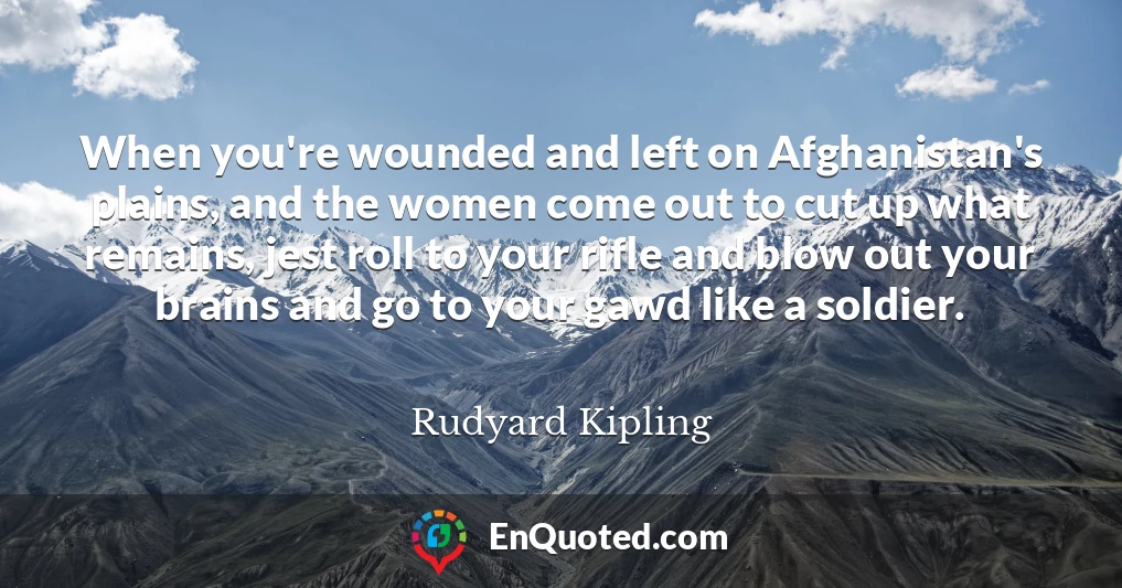 When you're wounded and left on Afghanistan's plains, and the women come out to cut up what remains, jest roll to your rifle and blow out your brains and go to your gawd like a soldier.