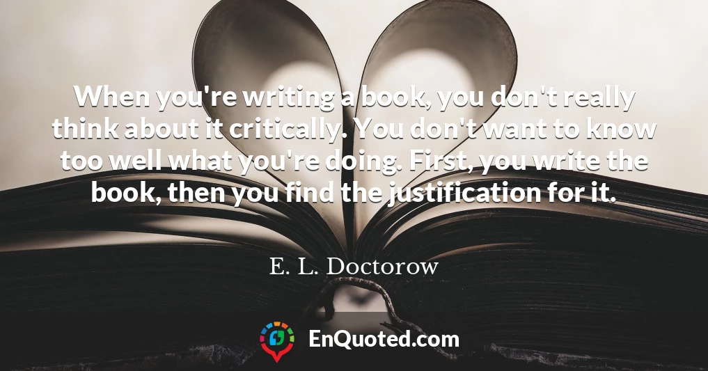 When you're writing a book, you don't really think about it critically. You don't want to know too well what you're doing. First, you write the book, then you find the justification for it.