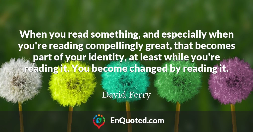 When you read something, and especially when you're reading compellingly great, that becomes part of your identity, at least while you're reading it. You become changed by reading it.