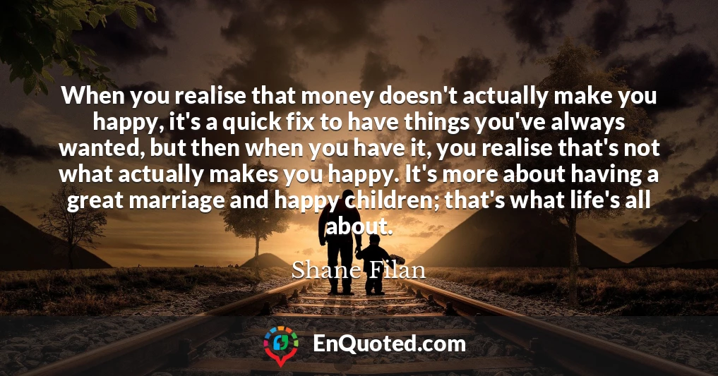 When you realise that money doesn't actually make you happy, it's a quick fix to have things you've always wanted, but then when you have it, you realise that's not what actually makes you happy. It's more about having a great marriage and happy children; that's what life's all about.