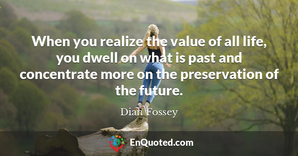 When you realize the value of all life, you dwell on what is past and concentrate more on the preservation of the future.