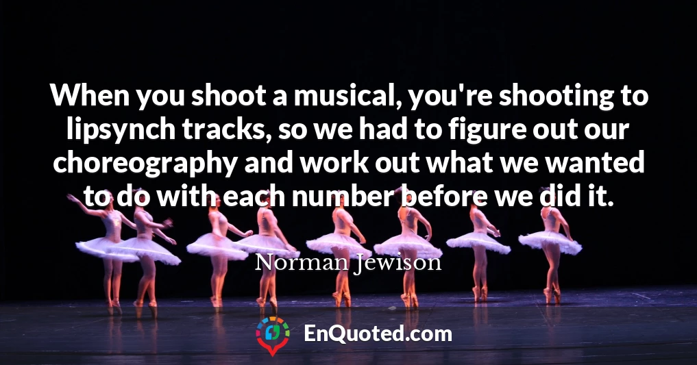 When you shoot a musical, you're shooting to lipsynch tracks, so we had to figure out our choreography and work out what we wanted to do with each number before we did it. When you shoot a musical, you're shooting to lipsynch tracks, so we had to figure out our choreography and work out what we wanted to do with each number before we did it.