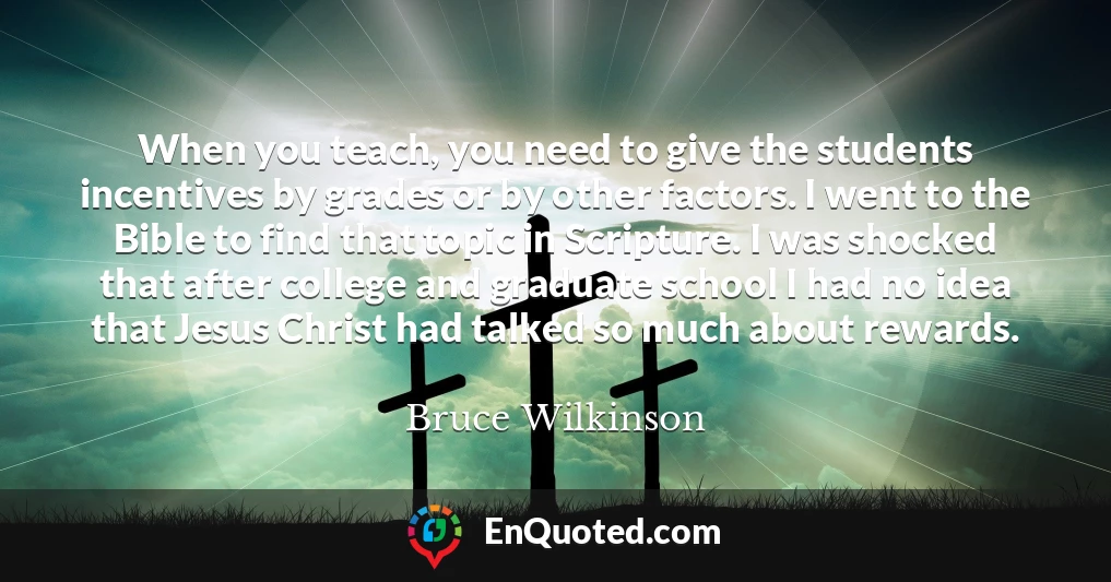 When you teach, you need to give the students incentives by grades or by other factors. I went to the Bible to find that topic in Scripture. I was shocked that after college and graduate school I had no idea that Jesus Christ had talked so much about rewards. When you teach, you need to give the students incentives by grades or by other factors. I went to the Bible to find that topic in Scripture. I was shocked that after college and graduate school I had no idea that Jesus Christ had talked so much about rewards.