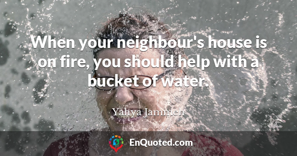 When your neighbour's house is on fire, you should help with a bucket of water.