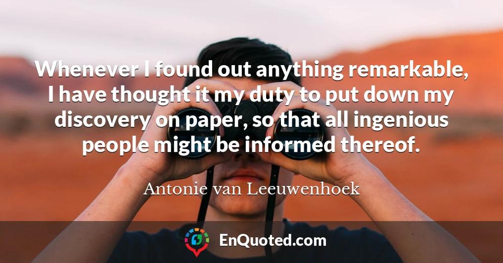 Whenever I found out anything remarkable, I have thought it my duty to put down my discovery on paper, so that all ingenious people might be informed thereof.