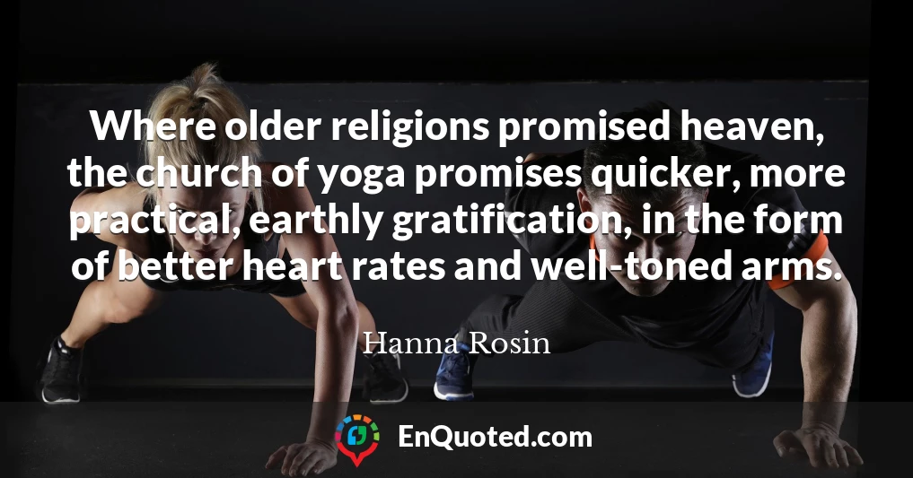Where older religions promised heaven, the church of yoga promises quicker, more practical, earthly gratification, in the form of better heart rates and well-toned arms.