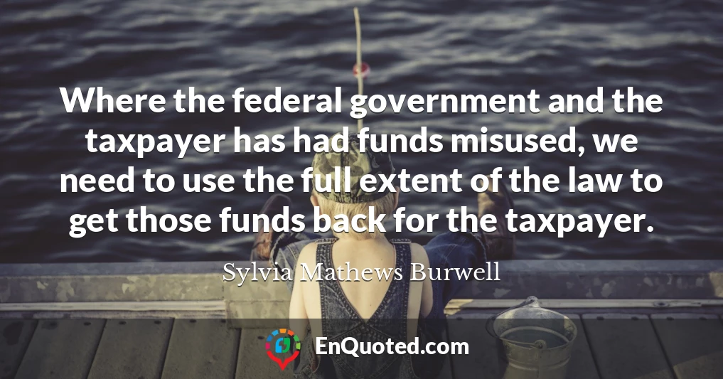Where the federal government and the taxpayer has had funds misused, we need to use the full extent of the law to get those funds back for the taxpayer.