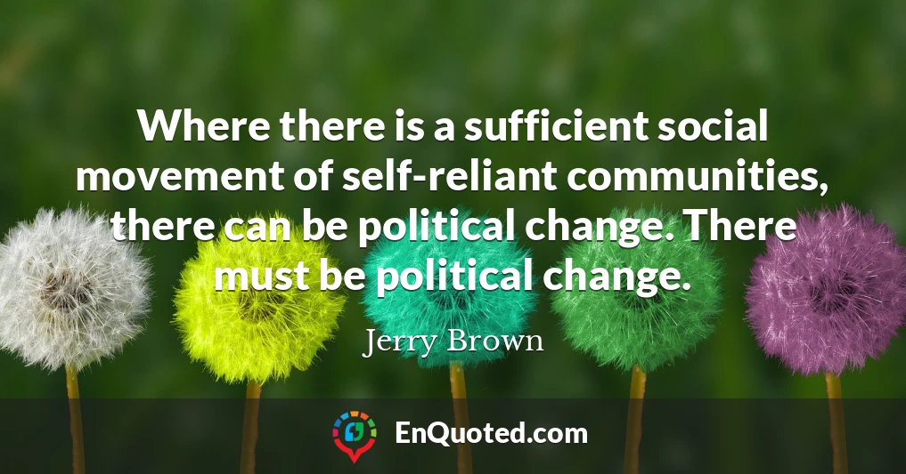 Where there is a sufficient social movement of self-reliant communities, there can be political change. There must be political change.