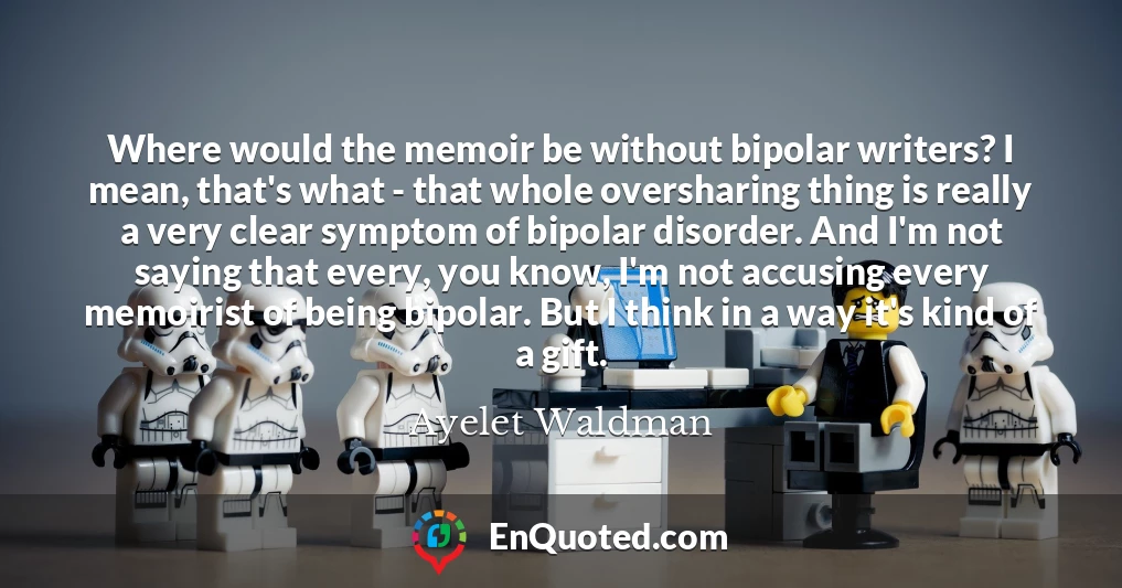 Where would the memoir be without bipolar writers? I mean, that's what - that whole oversharing thing is really a very clear symptom of bipolar disorder. And I'm not saying that every, you know, I'm not accusing every memoirist of being bipolar. But I think in a way it's kind of a gift.
