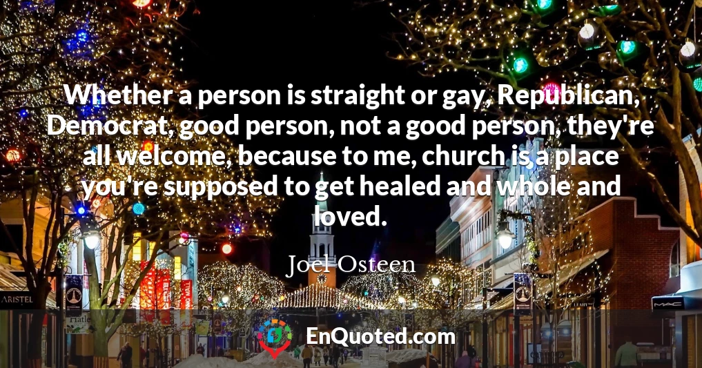 Whether a person is straight or gay, Republican, Democrat, good person, not a good person, they're all welcome, because to me, church is a place you're supposed to get healed and whole and loved.