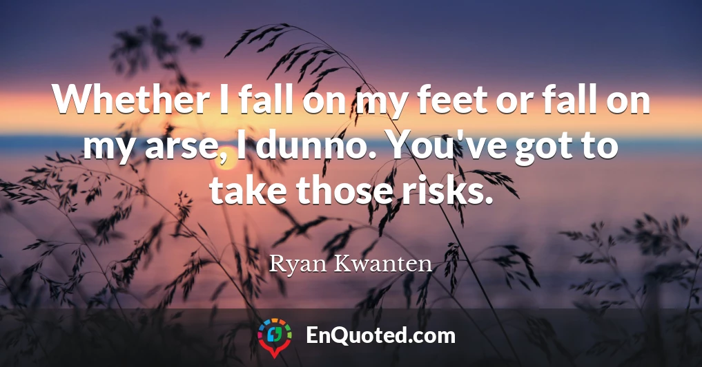 Whether I fall on my feet or fall on my arse, I dunno. You've got to take those risks.