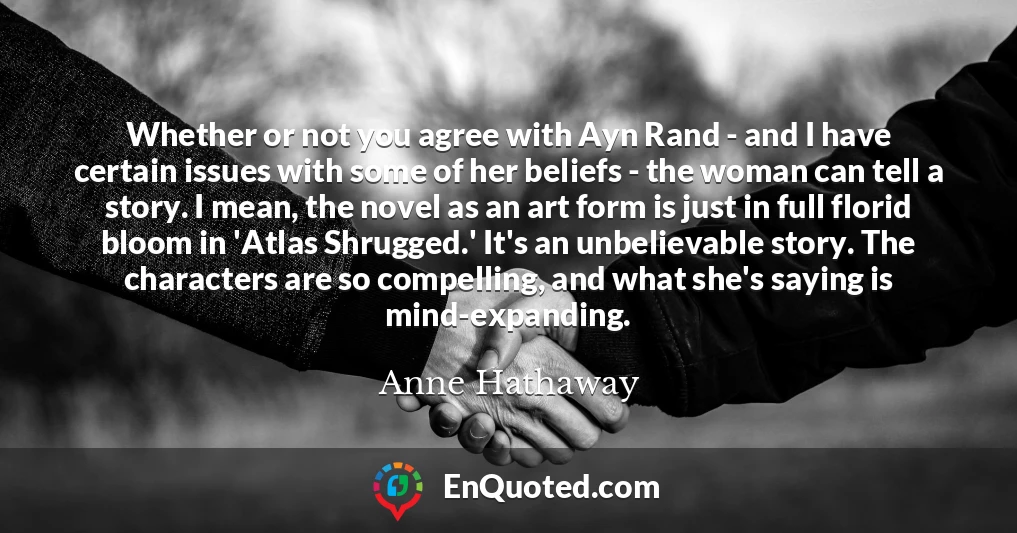Whether or not you agree with Ayn Rand - and I have certain issues with some of her beliefs - the woman can tell a story. I mean, the novel as an art form is just in full florid bloom in 'Atlas Shrugged.' It's an unbelievable story. The characters are so compelling, and what she's saying is mind-expanding.