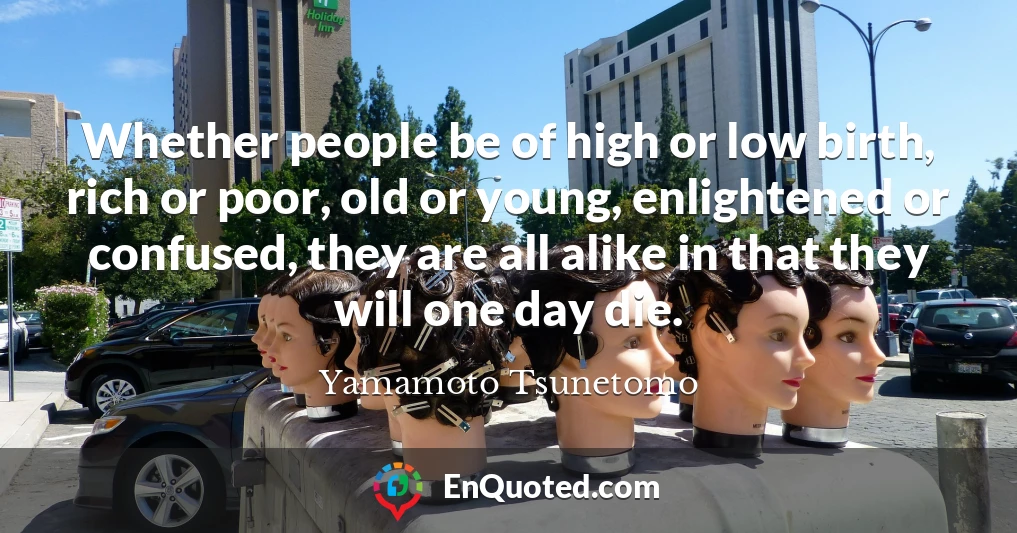 Whether people be of high or low birth, rich or poor, old or young, enlightened or confused, they are all alike in that they will one day die.