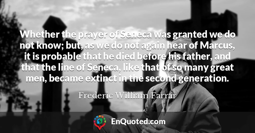 Whether the prayer of Seneca was granted we do not know; but, as we do not again hear of Marcus, it is probable that he died before his father, and that the line of Seneca, like that of so many great men, became extinct in the second generation.