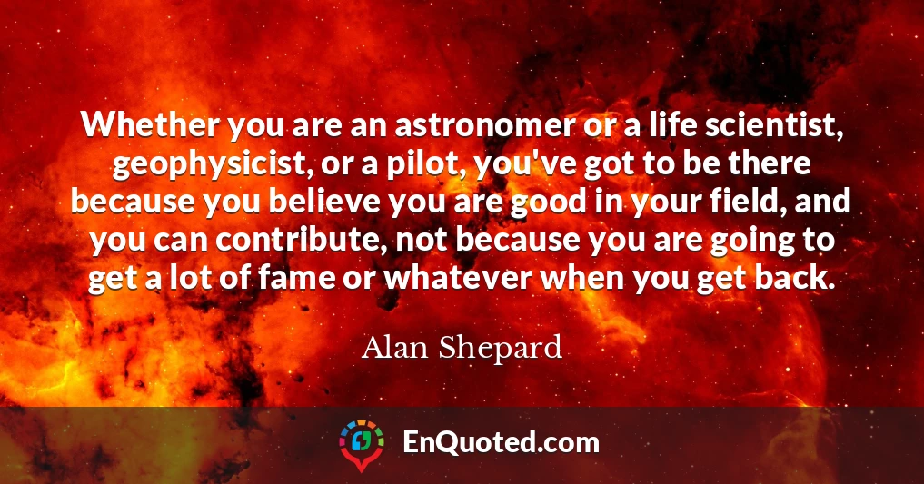 Whether you are an astronomer or a life scientist, geophysicist, or a pilot, you've got to be there because you believe you are good in your field, and you can contribute, not because you are going to get a lot of fame or whatever when you get back.