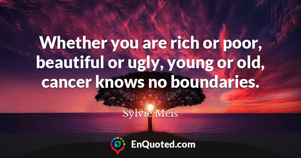 Whether you are rich or poor, beautiful or ugly, young or old, cancer knows no boundaries.