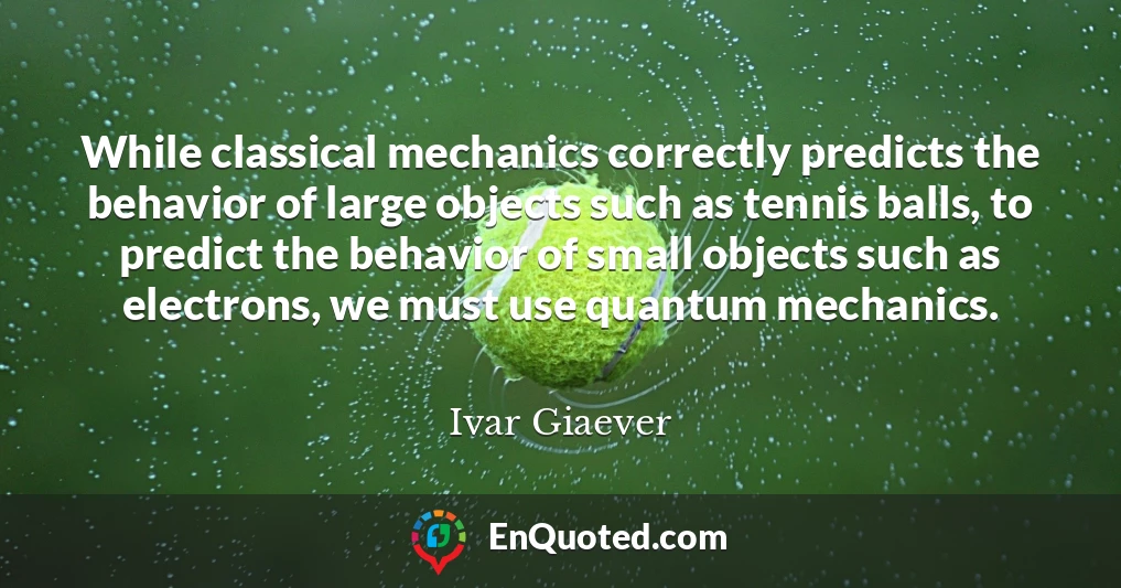 While classical mechanics correctly predicts the behavior of large objects such as tennis balls, to predict the behavior of small objects such as electrons, we must use quantum mechanics.
