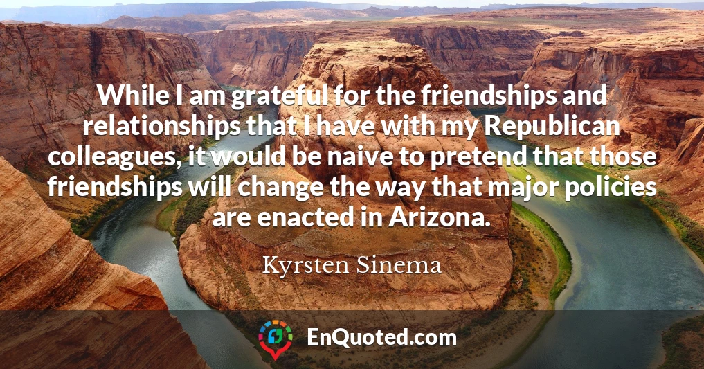 While I am grateful for the friendships and relationships that I have with my Republican colleagues, it would be naive to pretend that those friendships will change the way that major policies are enacted in Arizona.