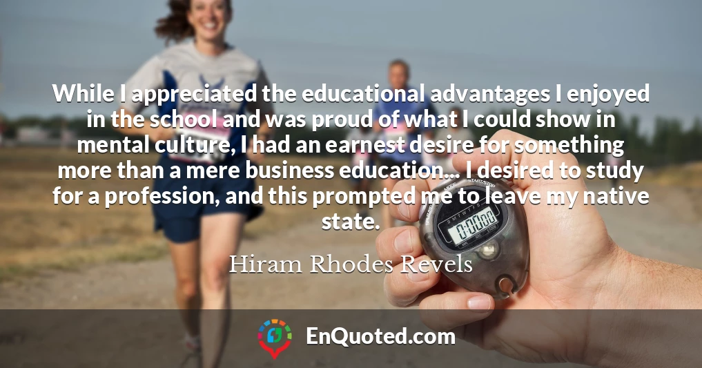While I appreciated the educational advantages I enjoyed in the school and was proud of what I could show in mental culture, I had an earnest desire for something more than a mere business education... I desired to study for a profession, and this prompted me to leave my native state.