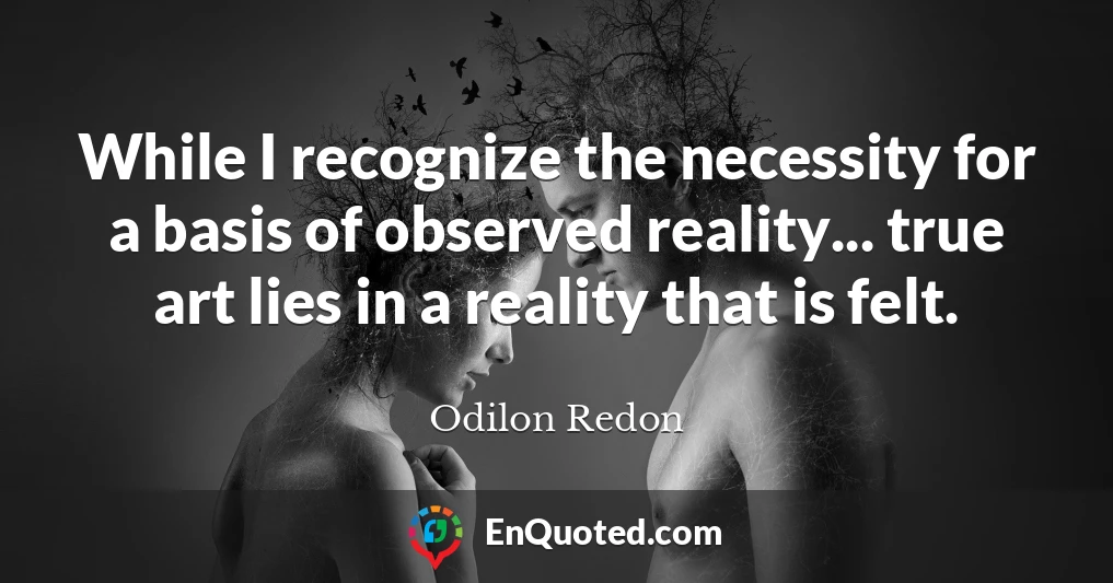 While I recognize the necessity for a basis of observed reality... true art lies in a reality that is felt.