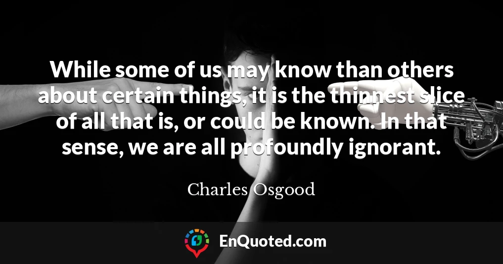 While some of us may know than others about certain things, it is the thinnest slice of all that is, or could be known. In that sense, we are all profoundly ignorant.