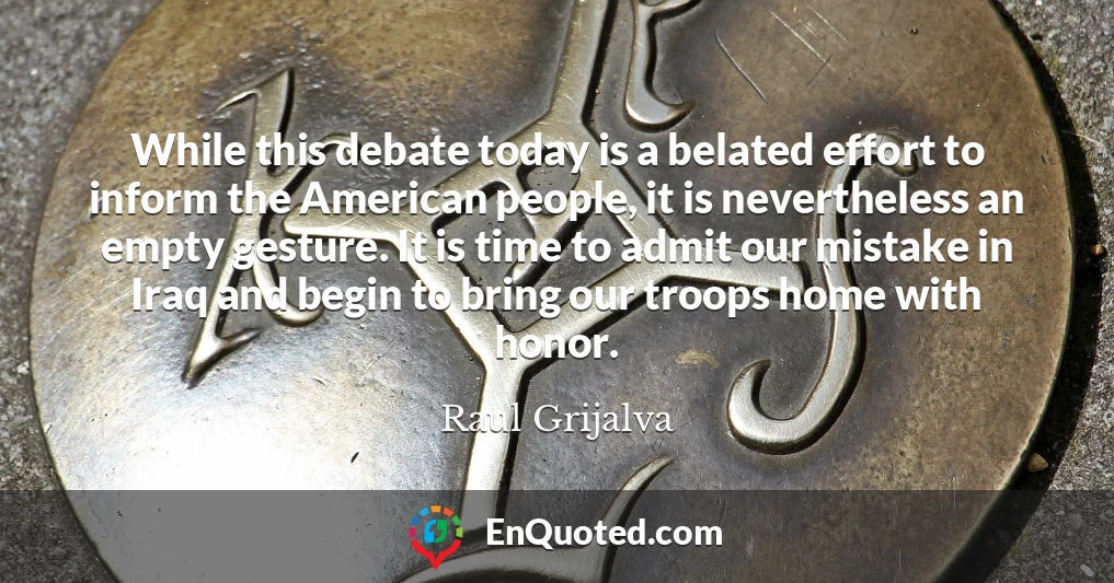 While this debate today is a belated effort to inform the American people, it is nevertheless an empty gesture. It is time to admit our mistake in Iraq and begin to bring our troops home with honor.