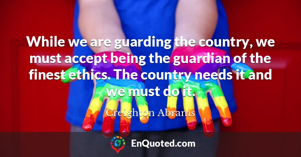 While we are guarding the country, we must accept being the guardian of the finest ethics. The country needs it and we must do it.