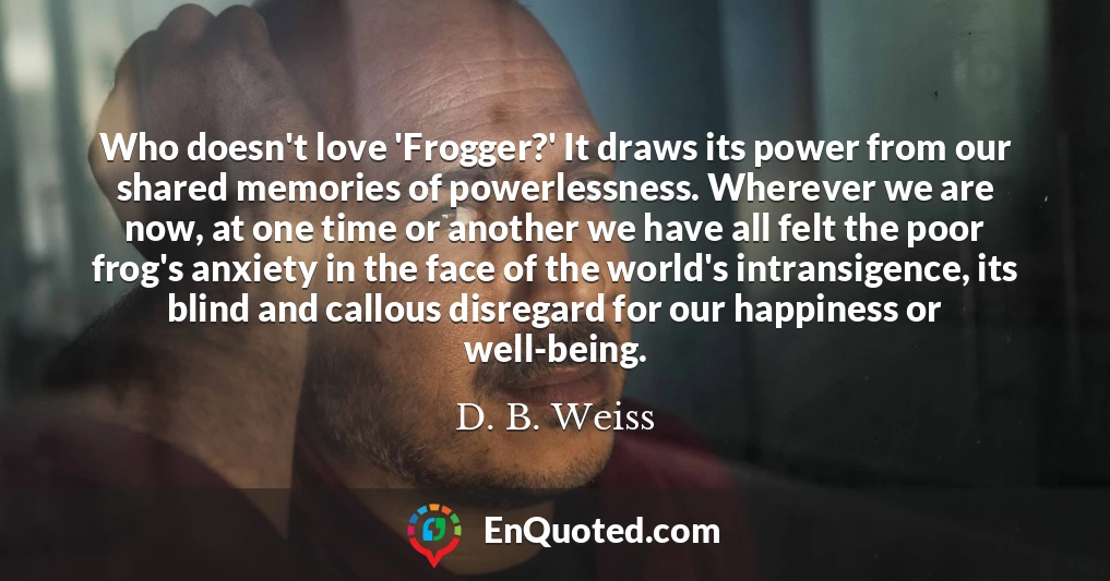 Who doesn't love 'Frogger?' It draws its power from our shared memories of powerlessness. Wherever we are now, at one time or another we have all felt the poor frog's anxiety in the face of the world's intransigence, its blind and callous disregard for our happiness or well-being.