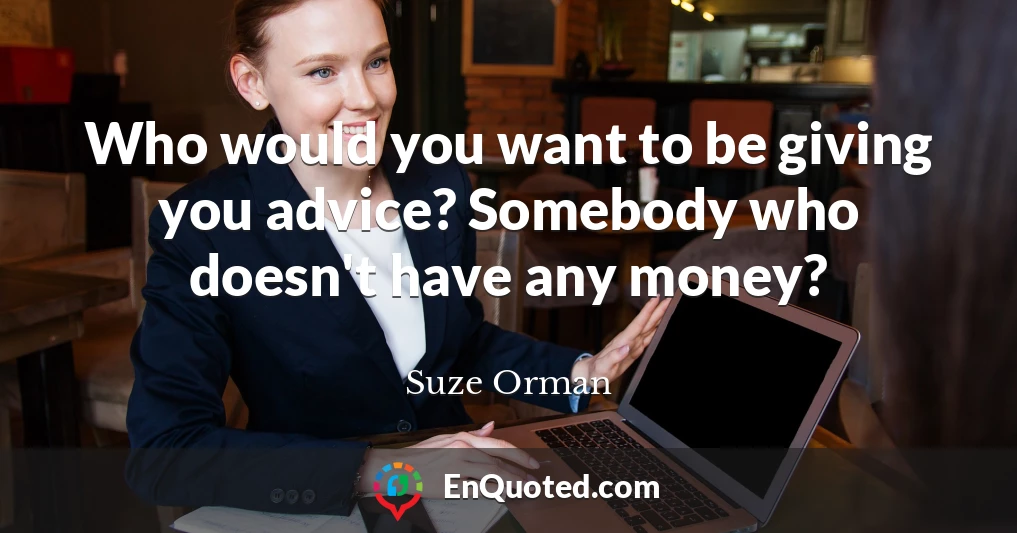 Who would you want to be giving you advice? Somebody who doesn't have any money?